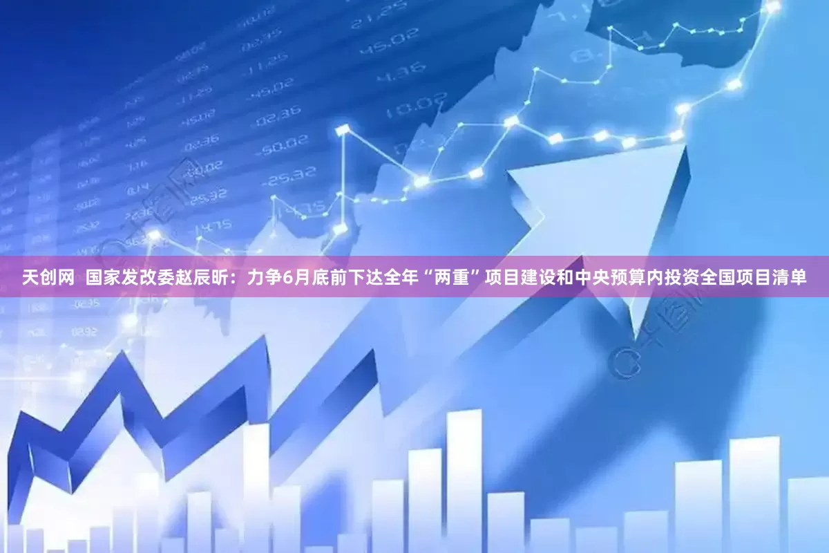 天创网  国家发改委赵辰昕：力争6月底前下达全年“两重”项目建设和中央预算内投资全国项目清单