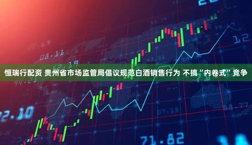 恒瑞行配资 贵州省市场监管局倡议规范白酒销售行为 不搞“内卷式”竞争