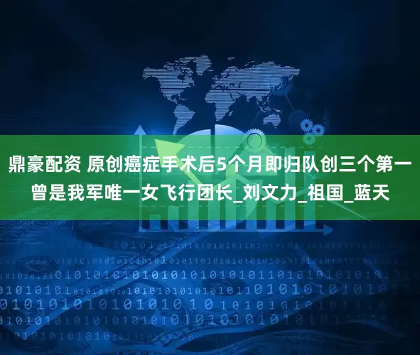 鼎豪配资 原创癌症手术后5个月即归队创三个第一曾是我军唯一女飞行团长_刘文力_祖国_蓝天