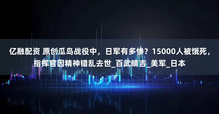 亿融配资 原创瓜岛战役中，日军有多惨？15000人被饿死，指挥官因精神错乱去世_百武晴吉_美军_日本