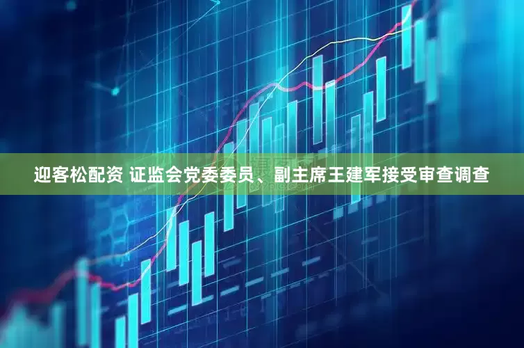 迎客松配资 证监会党委委员、副主席王建军接受审查调查