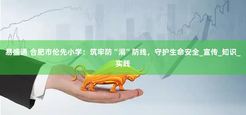 易盛通 合肥市伦先小学：筑牢防“溺”防线，守护生命安全_宣传_知识_实践
