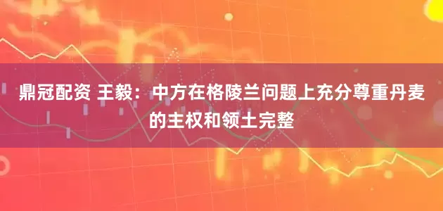 鼎冠配资 王毅：中方在格陵兰问题上充分尊重丹麦的主权和领土完整