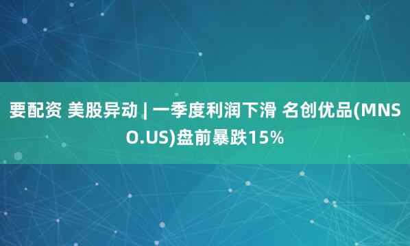 要配资 美股异动 | 一季度利润下滑 名创优品(MNSO.US)盘前暴跌15%