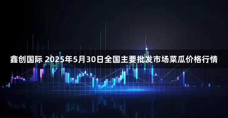 鑫创国际 2025年5月30日全国主要批发市场菜瓜价格行情