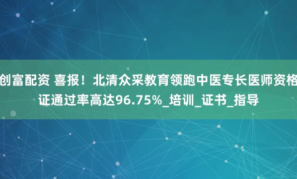 创富配资 喜报！北清众采教育领跑中医专长医师资格证通过率高达96.75%_培训_证书_指导
