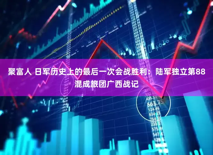聚富人 日军历史上的最后一次会战胜利：陆军独立第88混成旅团广西战记