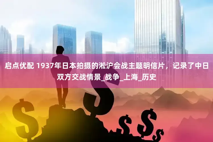 启点优配 1937年日本拍摄的淞沪会战主题明信片，记录了中日双方交战情景_战争_上海_历史