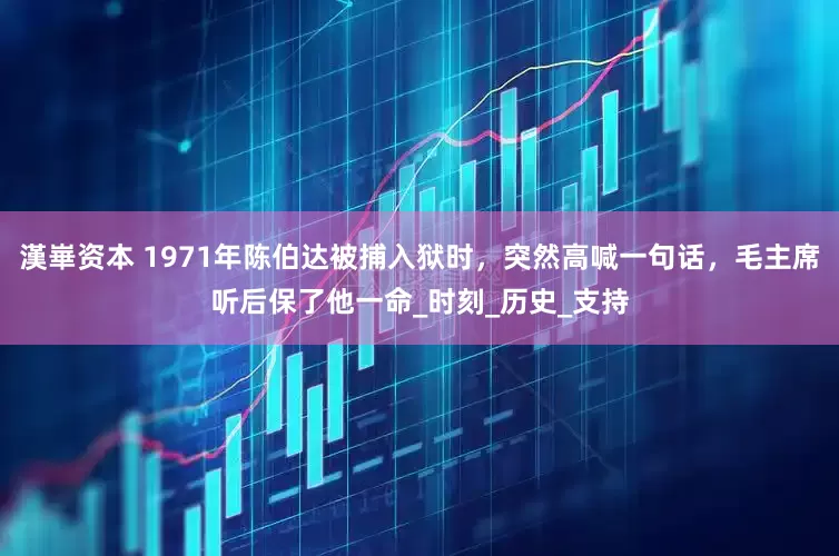 漢崋资本 1971年陈伯达被捕入狱时，突然高喊一句话，毛主席听后保了他一命_时刻_历史_支持