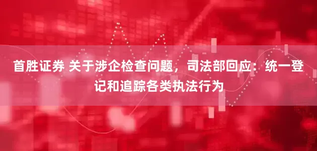 首胜证券 关于涉企检查问题，司法部回应：统一登记和追踪各类执法行为