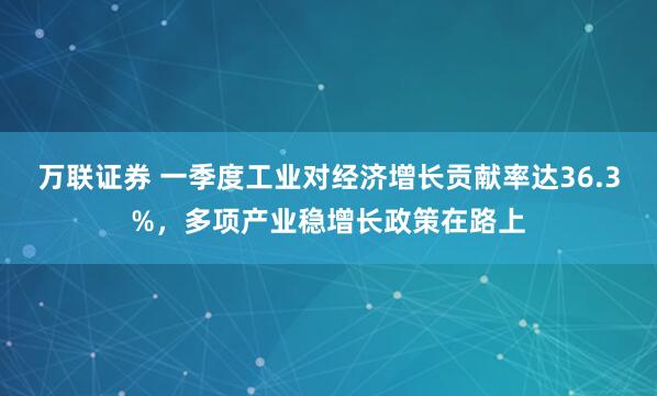 万联证券 一季度工业对经济增长贡献率达36.3%，多项产业稳增长政策在路上