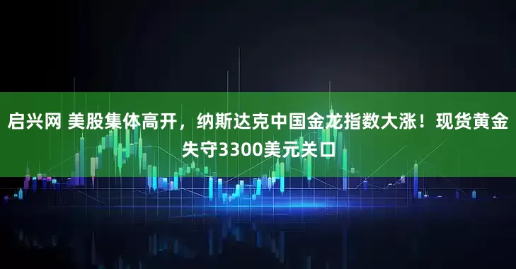 启兴网 美股集体高开，纳斯达克中国金龙指数大涨！现货黄金失守3300美元关口