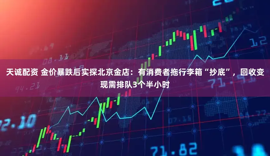 天诚配资 金价暴跌后实探北京金店：有消费者拖行李箱“抄底”，回收变现需排队3个半小时