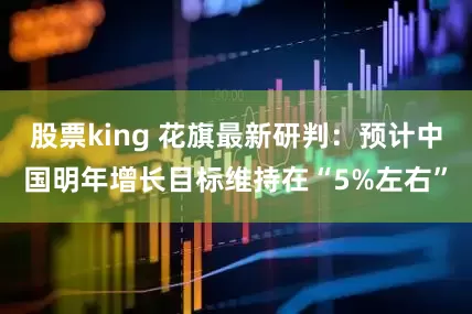 股票king 花旗最新研判：预计中国明年增长目标维持在“5%左右”