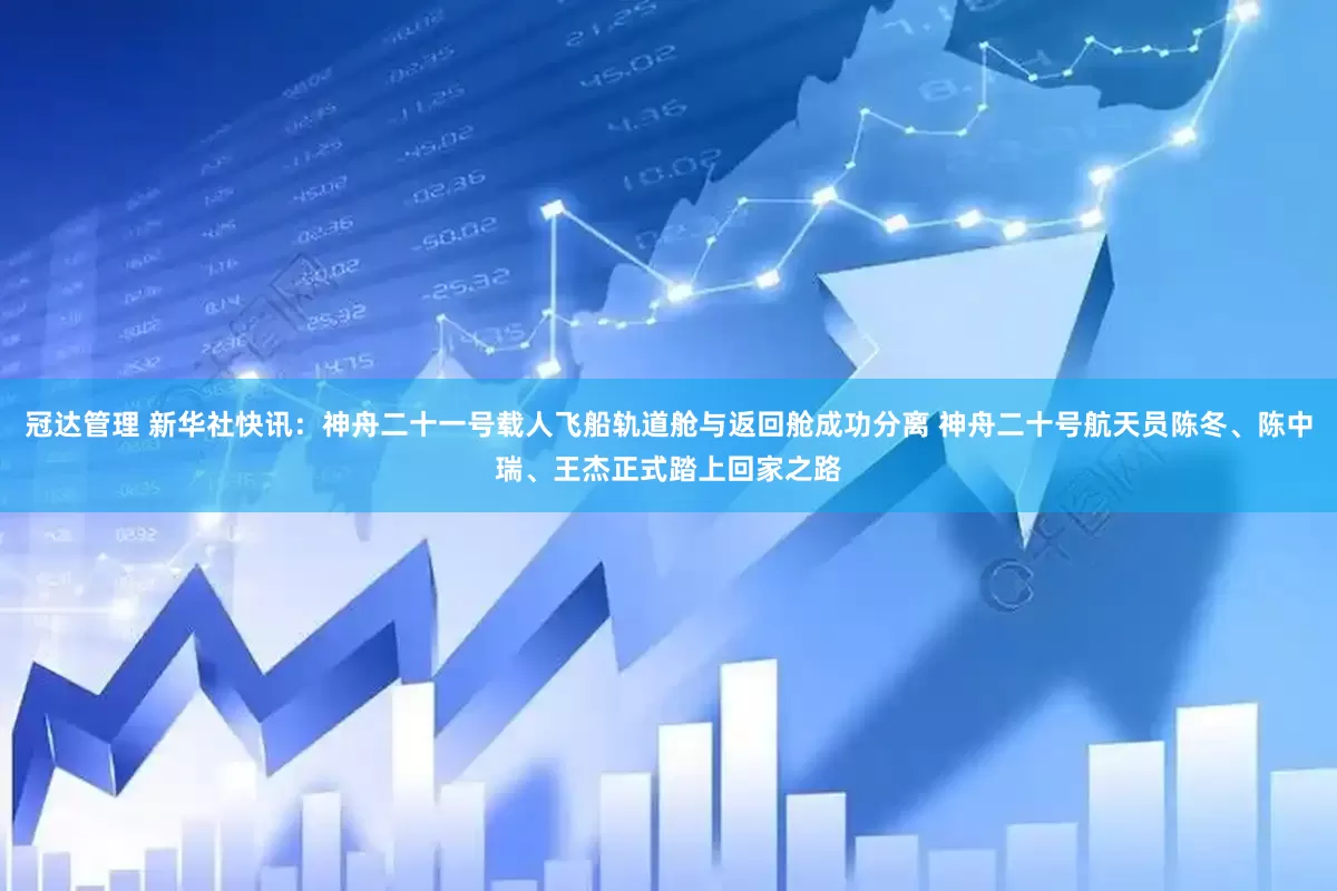 冠达管理 新华社快讯：神舟二十一号载人飞船轨道舱与返回舱成功分离 神舟二十号航天员陈冬、陈中瑞、王杰正式踏上回家之路