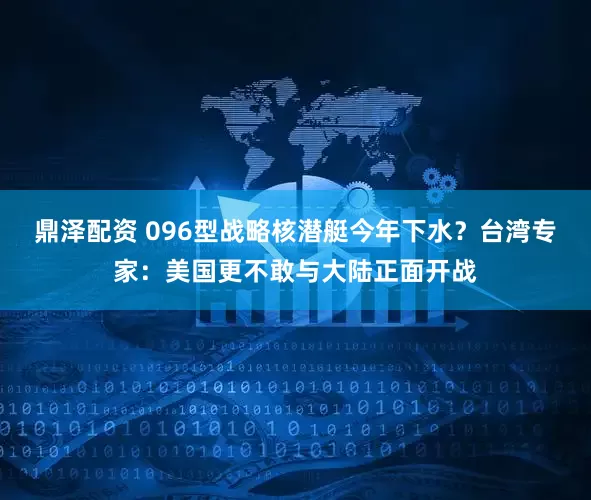 鼎泽配资 096型战略核潜艇今年下水？台湾专家：美国更不敢与大陆正面开战