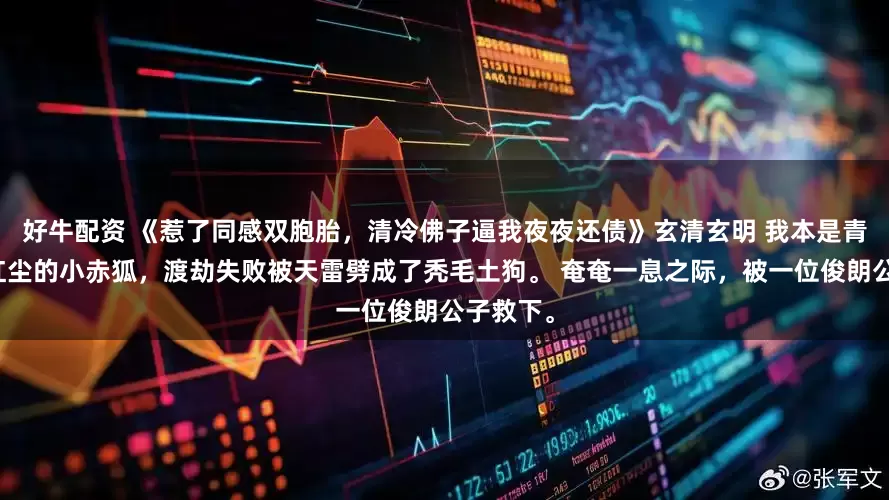 好牛配资 《惹了同感双胞胎，清冷佛子逼我夜夜还债》玄清玄明 我本是青丘贪恋红尘的小赤狐，渡劫失败被天雷劈成了秃毛土狗。 奄奄一息之际，被一位俊朗公子救下。