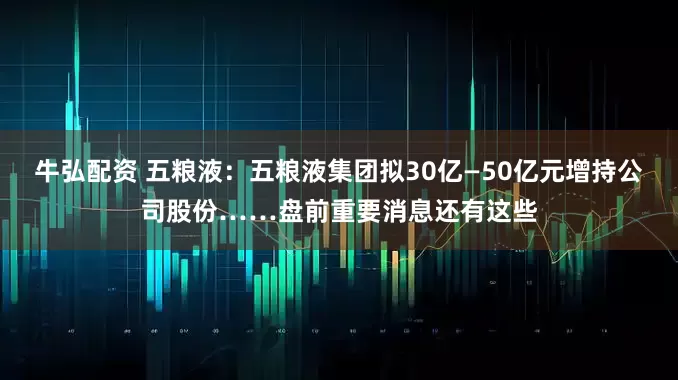 牛弘配资 五粮液：五粮液集团拟30亿—50亿元增持公司股份……盘前重要消息还有这些